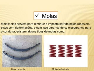  Molas
Molas: elas servem para diminuir o impacto sofrido pelas rodas em
pisos com deformações, e com isso gerar conforto e segurança para
o condutor, existem alguns tipos de molas como:
Feixe de mola Molas helicoidais
 