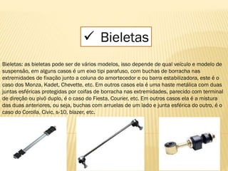  Bieletas
Bieletas: as bieletas pode ser de vários modelos, isso depende de qual veículo e modelo de
suspensão, em alguns casos é um eixo tipi parafuso, com buchas de borracha nas
extremidades de fixação junto a coluna do amortecedor e ou barra estabilizadora, este é o
caso dos Monza, Kadet, Chevette, etc. Em outros casos ela é uma haste metálica com duas
juntas esféricas protegidas por coifas de borracha nas extremidades, parecido com terminal
de direção ou pivô duplo, é o caso do Fiesta, Courier, etc. Em outros casos ela é a mistura
das duas anteriores, ou seja, buchas com arruelas de um lado e junta esférica do outro, é o
caso do Corolla, Civic, s-10, blazer, etc.
 
