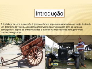 Introdução
A finalidade de uma suspensão é gerar conforto e segurança para todos que estão dentro de
um determinado veículo. A suspensão foi inventada a muitos anos para as carroças,
carruagens e depois os primeiros carros e até hoje há modificações para gerar mais
conforto e segurança.
 