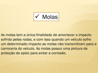  Molas
As molas tem a única finalidade de amortecer o impacto
sofrido pelas rodas, e com isso quando um veículo sofre
um determinado impacto as molas não transmitiram para a
carroceria do veículo. As molas possui uma pintura de
proteção de epóxi para evitar a corrosão.
 
