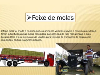 Feixe de molas
O feixe mola foi criado a muito tempo, os primeiros veículos usavam o feixe molas e depois
foram substituídos pelas molas helicoidais, pois elas são de fácil manutenção e mais
baratas. Hoje o feixe de molas são usados para veículos de transporte de carga como
caminhões, ônibus e algumas picapes.
 