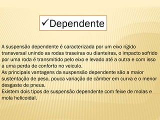 Dependente
A suspensão dependente é caracterizada por um eixo rígido
transversal unindo as rodas traseiras ou dianteiras, o impacto sofrido
por uma roda é transmitido pelo eixo e levado até a outra e com isso
a uma perda de conforto no veiculo.
As principais vantagens da suspensão dependente são a maior
sustentação de peso, pouca variação de câmber em curva e o menor
desgaste de pneus.
Existem dois tipos de suspensão dependente com feixe de molas e
mola helicoidal.
 