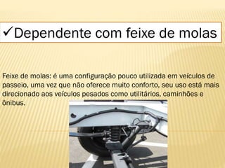 Dependente com feixe de molas
Feixe de molas: é uma configuração pouco utilizada em veículos de
passeio, uma vez que não oferece muito conforto, seu uso está mais
direcionado aos veículos pesados como utilitários, caminhões e
ônibus.
 