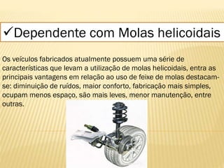 Dependente com Molas helicoidais
Os veículos fabricados atualmente possuem uma série de
características que levam a utilização de molas helicoidais, entra as
principais vantagens em relação ao uso de feixe de molas destacam-
se: diminuição de ruídos, maior conforto, fabricação mais simples,
ocupam menos espaço, são mais leves, menor manutenção, entre
outras.
 
