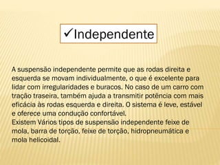 Independente
A suspensão independente permite que as rodas direita e
esquerda se movam individualmente, o que é excelente para
lidar com irregularidades e buracos. No caso de um carro com
tração traseira, também ajuda a transmitir potência com mais
eficácia às rodas esquerda e direita. O sistema é leve, estável
e oferece uma condução confortável.
Existem Vários tipos de suspensão independente feixe de
mola, barra de torção, feixe de torção, hidropneumática e
mola helicoidal.
 