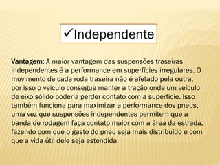 Independente
Vantagem: A maior vantagem das suspensões traseiras
independentes é a performance em superfícies irregulares. O
movimento de cada roda traseira não é afetado pela outra,
por isso o veículo consegue manter a tração onde um veículo
de eixo sólido poderia perder contato com a superfície. Isso
também funciona para maximizar a performance dos pneus,
uma vez que suspensões independentes permitem que a
banda de rodagem faça contato maior com a área da estrada,
fazendo com que o gasto do pneu seja mais distribuído e com
que a vida útil dele seja estendida.
 