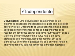 Independente
Desvantagem: Uma desvantagem característica de um
sistema de suspensão independente é o peso que ele coloca
sobre o veiculo. O resultado de uma suspensão mais pesada
acoplada com movimentos de rodas independentes pode
resultar em condições conhecidas como "subviragem", onde a
trajetória do carro durante uma curva não é a mesma
pretendida pelo motorista. Isso pode resultar em dano
significativo ao veículo e passageiros, se a curva for feita em
alta velocidade ou durante condições climáticas rigorosas.
 