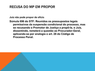 RECUSA DO MP EM PROPOR 
Juiz não pode propor de ofício 
Súmula 696 do STF: Reunidos os pressupostos legais 
permissivos da suspensão condicional do processo, mas 
se recusando o Promotor de Justiça a propô-la, o Juiz, 
dissentindo, remeterá a questão ao Procurador-Geral, 
aplicando-se por analogia o art. 28 do Código de 
Processo Penal. 
 