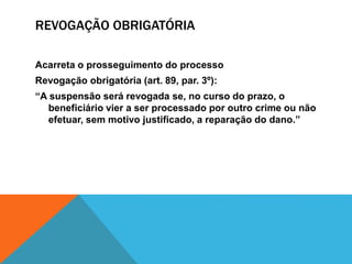 REVOGAÇÃO OBRIGATÓRIA 
Acarreta o prosseguimento do processo 
Revogação obrigatória (art. 89, par. 3º): 
“A suspensão será revogada se, no curso do prazo, o 
beneficiário vier a ser processado por outro crime ou não 
efetuar, sem motivo justificado, a reparação do dano.” 
 