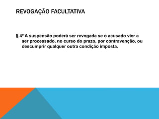 REVOGAÇÃO FACULTATIVA 
§ 4º A suspensão poderá ser revogada se o acusado vier a 
ser processado, no curso do prazo, por contravenção, ou 
descumprir qualquer outra condição imposta. 
 
