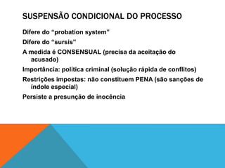 SUSPENSÃO CONDICIONAL DO PROCESSO 
Difere do “probation system” 
Difere do “sursis” 
A medida é CONSENSUAL (precisa da aceitação do 
acusado) 
Importância: política criminal (solução rápida de conflitos) 
Restrições impostas: não constituem PENA (são sanções de 
índole especial) 
Persiste a presunção de inocência 
 