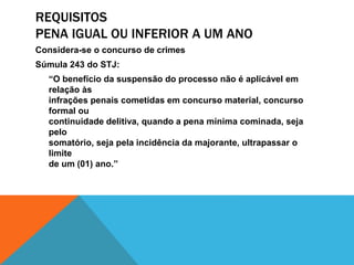 REQUISITOS 
PENA IGUAL OU INFERIOR A UM ANO 
Considera-se o concurso de crimes 
Súmula 243 do STJ: 
“O benefício da suspensão do processo não é aplicável em 
relação às 
infrações penais cometidas em concurso material, concurso 
formal ou 
continuidade delitiva, quando a pena mínima cominada, seja 
pelo 
somatório, seja pela incidência da majorante, ultrapassar o 
limite 
de um (01) ano.” 
 