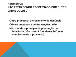 REQUISITOS 
NÃO ESTAR SENDO PROCESSADO POR OUTRO 
CRIME DOLOSO 
Outro processo: oferecimento da denúncia 
Crimes culposos e contravenções: não 
Não ofende o princípio da presunção de 
inocência (não haverá “condenação”, mas 
simplesmente o processo) 
 