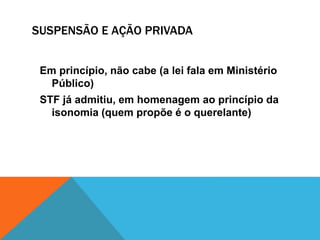 SUSPENSÃO E AÇÃO PRIVADA 
Em princípio, não cabe (a lei fala em Ministério 
Público) 
STF já admitiu, em homenagem ao princípio da 
isonomia (quem propõe é o querelante) 
 
