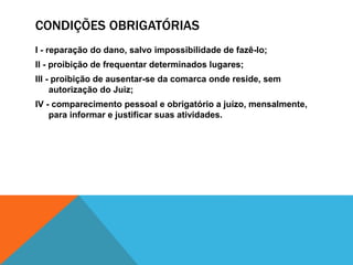 CONDIÇÕES OBRIGATÓRIAS 
I - reparação do dano, salvo impossibilidade de fazê-lo; 
II - proibição de frequentar determinados lugares; 
III - proibição de ausentar-se da comarca onde reside, sem 
autorização do Juiz; 
IV - comparecimento pessoal e obrigatório a juízo, mensalmente, 
para informar e justificar suas atividades. 
 