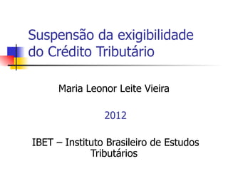 Suspensão da exigibilidade
do Crédito Tributário

      Maria Leonor Leite Vieira

                2012

IBET – Instituto Brasileiro de Estudos
             Tributários
 