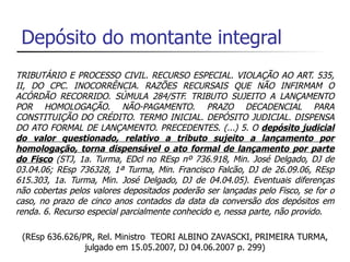 Depósito do montante integral
TRIBUTÁRIO E PROCESSO CIVIL. RECURSO ESPECIAL. VIOLAÇÃO AO ART. 535,
II, DO CPC. INOCORRÊNCIA. RAZÕES RECURSAIS QUE NÃO INFIRMAM O
ACÓRDÃO RECORRIDO. SÚMULA 284/STF. TRIBUTO SUJEITO A LANÇAMENTO
POR HOMOLOGAÇÃO. NÃO-PAGAMENTO. PRAZO DECADENCIAL PARA
CONSTITUIÇÃO DO CRÉDITO. TERMO INICIAL. DEPÓSITO JUDICIAL. DISPENSA
DO ATO FORMAL DE LANÇAMENTO. PRECEDENTES. (...) 5. O depósito judicial
do valor questionado, relativo a tributo sujeito a lançamento por
homologação, torna dispensável o ato formal de lançamento por parte
do Fisco (STJ, 1a. Turma, EDcl no REsp nº 736.918, Min. José Delgado, DJ de
03.04.06; REsp 736328, 1ª Turma, Min. Francisco Falcão, DJ de 26.09.06, REsp
615.303, 1a. Turma, Min. José Delgado, DJ de 04.04.05). Eventuais diferenças
não cobertas pelos valores depositados poderão ser lançadas pelo Fisco, se for o
caso, no prazo de cinco anos contados da data da conversão dos depósitos em
renda. 6. Recurso especial parcialmente conhecido e, nessa parte, não provido.

 (REsp 636.626/PR, Rel. Ministro TEORI ALBINO ZAVASCKI, PRIMEIRA TURMA,
                julgado em 15.05.2007, DJ 04.06.2007 p. 299)
 