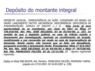 Depósito do montante integral
DEPÓSITO JUDICIAL. IMPROCEDÊNCIA DA AÇÃO. CONVERSÃO EM RENDA DA
UNIÃO. LANÇAMENTO TÁCITO. DECADÊNCIA. INOCORRÊNCIA. DEFICIÊNCIA DE
FUNDAMENTAÇÃO. SÚMULA Nº 284/STF. (...) II - Esta Corte já teve
oportunidade de se manifestar, por meio do EDcl no REsp nº
736.918/RS, Rel. Min. JOSÉ DELGADO, DJ de 03/04/06, p. 257, no
sentido de que o depósito judicial, no caso de tributo sujeito a
lançamento por homologação, equivale ao recolhimento da exação,
condicionada a sua conversão em renda no caso de improcedência da
demanda. Sendo assim, não haveria que se falar em decadência,
porquanto ocorrido o lançamento tácito. Precedentes: REsp nº 615.303/
PR, Rel. Min. JOSÉ DELGADO, DJ de 04/04/05 e REsp nº 767328/RS,
Rel. Min. FRANCISCO FALCÃO, DJ de 13/11/06. III - Agravo regimental
improvido.

(AgRg no REsp 898.992/PR, Rel. Ministro FRANCISCO FALCÃO, PRIMEIRA TURMA,
                julgado em 27.03.2007, DJ 26.04.2007 p. 230)
 