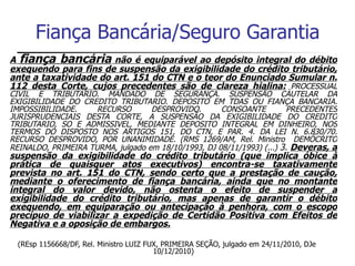 Fiança Bancária/Seguro Garantia
A fiança bancária não é equiparável ao depósito integral do débito
exequendo para fins de suspensão da exigibilidade do crédito tributário,
ante a taxatividade do art. 151 do CTN e o teor do Enunciado Sumular n.
112 desta Corte, cujos precedentes são de clareza hialina: PROCESSUAL
CIVIL E TRIBUTARIO. MANDADO DE SEGURANÇA. SUSPENSÃO CAUTELAR DA
EXIGIBILIDADE DO CREDITO TRIBUTARIO. DEPOSITO EM TDAS OU FIANÇA BANCARIA.
IMPOSSIBILIDADE.     RECURSO       DESPROVIDO.       CONSOANTE         PRECEDENTES
JURISPRUDENCIAIS DESTA CORTE, A SUSPENSÃO DA EXIGIBILIDADE DO CREDITO
TRIBUTARIO, SO E ADMISSIVEL, MEDIANTE DEPOSITO INTEGRAL EM DINHEIRO, NOS
TERMOS DO DISPOSTO NOS ARTIGOS 151, DO CTN, E PAR. 4. DA LEI N. 6.830/70.
RECURSO DESPROVIDO, POR UNANIMIDADE. (RMS 1269/AM, Rel. Ministro DEMÓCRITO
REINALDO, PRIMEIRA TURMA, julgado em 18/10/1993, DJ 08/11/1993) (...) 3. Deveras, a
suspensão da exigibilidade do crédito tributário (que implica óbice à
prática de quaisquer atos executivos) encontra-se taxativamente
prevista no art. 151 do CTN, sendo certo que a prestação de caução,
mediante o oferecimento de fiança bancária, ainda que no montante
integral do valor devido, não ostenta o efeito de suspender a
exigibilidade do crédito tributário, mas apenas de garantir o débito
exequendo, em equiparação ou antecipação à penhora, com o escopo
precípuo de viabilizar a expedição de Certidão Positiva com Efeitos de
Negativa e a oposição de embargos.

  (REsp 1156668/DF, Rel. Ministro LUIZ FUX, PRIMEIRA SEÇÃO, julgado em 24/11/2010, DJe
                                         10/12/2010)
 