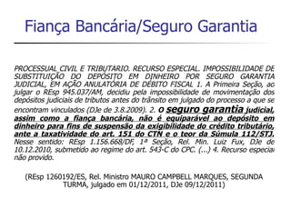 Fiança Bancária/Seguro Garantia

PROCESSUAL CIVIL E TRIBUTÁRIO. RECURSO ESPECIAL. IMPOSSIBILIDADE DE
SUBSTITUIÇÃO DO DEPÓSITO EM DINHEIRO POR SEGURO GARANTIA
JUDICIAL, EM AÇÃO ANULATÓRIA DE DÉBITO FISCAL 1. A Primeira Seção, ao
julgar o REsp 945.037/AM, decidiu pela impossibilidade de movimentação dos
depósitos judiciais de tributos antes do trânsito em julgado do processo a que se
encontram vinculados (DJe de 3.8.2009). 2. O seguro garantia judicial,
assim como a fiança bancária, não é equiparável ao depósito em
dinheiro para fins de suspensão da exigibilidade do crédito tributário,
ante a taxatividade do art. 151 do CTN e o teor da Súmula 112/STJ.
Nesse sentido: REsp 1.156.668/DF, 1ª Seção, Rel. Min. Luiz Fux, DJe de
10.12.2010, submetido ao regime do art. 543-C do CPC. (...) 4. Recurso especial
não provido.

   (REsp 1260192/ES, Rel. Ministro MAURO CAMPBELL MARQUES, SEGUNDA
             TURMA, julgado em 01/12/2011, DJe 09/12/2011)
 