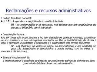 Reclamações e recursos administrativos
Código Tributário Nacional:
Art. 151. Suspendem a exigibilidade do crédito tributário:
           III - as reclamações e os recursos, nos termos das leis reguladoras do
           processo tributário administrativo;

 Constituição Federal:
Art. 5º Todos são iguais perante a lei, sem distinção de qualquer natureza, garantindo-
se aos brasileiros e aos estrangeiros residentes no País a inviolabilidade do direito à
vida, à liberdade, à igualdade, à segurança e à propriedade, nos termos seguintes:
           LV - aos litigantes, em processo judicial ou administrativo, e aos acusados em
           geral são assegurados o contraditório e ampla defesa, com os meios e
recursos a ela inerentes;

   Súmula Vinculante nº 21:
    É inconstitucional a exigência de depósito ou arrolamento prévios de dinheiro ou bens
                        para admissibilidade de recurso administrativo.
 