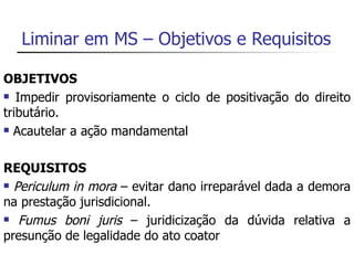 Liminar em MS – Objetivos e Requisitos

OBJETIVOS
 Impedir provisoriamente o ciclo de positivação do direito

tributário.
 Acautelar a ação mandamental




REQUISITOS
 Periculum in mora – evitar dano irreparável dada a demora

na prestação jurisdicional.
 Fumus boni juris – juridicização da dúvida relativa a

presunção de legalidade do ato coator
 