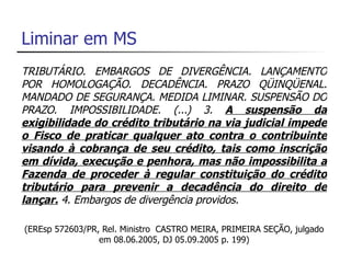Liminar em MS
TRIBUTÁRIO. EMBARGOS DE DIVERGÊNCIA. LANÇAMENTO
POR HOMOLOGAÇÃO. DECADÊNCIA. PRAZO QÜINQÜENAL.
MANDADO DE SEGURANÇA. MEDIDA LIMINAR. SUSPENSÃO DO
PRAZO. IMPOSSIBILIDADE. (...) 3. A suspensão da
exigibilidade do crédito tributário na via judicial impede
o Fisco de praticar qualquer ato contra o contribuinte
visando à cobrança de seu crédito, tais como inscrição
em dívida, execução e penhora, mas não impossibilita a
Fazenda de proceder à regular constituição do crédito
tributário para prevenir a decadência do direito de
lançar. 4. Embargos de divergência providos.

(EREsp 572603/PR, Rel. Ministro CASTRO MEIRA, PRIMEIRA SEÇÃO, julgado
                 em 08.06.2005, DJ 05.09.2005 p. 199)
 