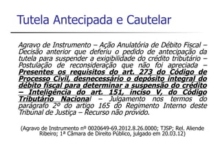 Tutela Antecipada e Cautelar
Agravo de Instrumento – Ação Anulatória de Débito Fiscal –
Decisão anterior que deferiu o pedido de antecipação da
tutela para suspender a exigibilidade do crédito tributário –
Postulação de reconsideração que não foi apreciada –
Presentes os requisitos do art. 273 do Código de
Processo Civil, desnecessário o depósito integral do
débito fiscal para determinar a suspensão do crédito
– Inteligência do art. 151, inciso V, do Código
Tributário Nacional – Julgamento nos termos do
parágrafo 2º do artigo 165 do Regimento Interno deste
Tribunal de Justiça – Recurso não provido.

(Agravo de Instrumento nº 0020649-69.2012.8.26.0000; TJSP; Rel. Aliende
       Ribeiro; 1ª Câmara de Direito Público, julgado em 20.03.12)
 