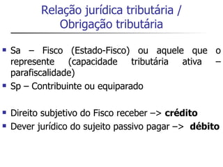Relação jurídica tributária /
              Obrigação tributária

   Sa – Fisco (Estado-Fisco) ou aquele que o
    represente    (capacidade tributária ativa –
    parafiscalidade)
   Sp – Contribuinte ou equiparado

   Direito subjetivo do Fisco receber –> crédito
   Dever jurídico do sujeito passivo pagar –> débito
 