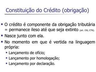 Constituição do Crédito (obrigação)

   O crédito é componente da obrigação tributária
    = permanece ileso até que seja extinto (art. 156, CTN).
   Nasce junto com ela.
   No momento em que é vertida na linguagem
    própria:
       Lançamento de ofício;
       Lançamento por homologação;
       Lançamento por declaração.
 