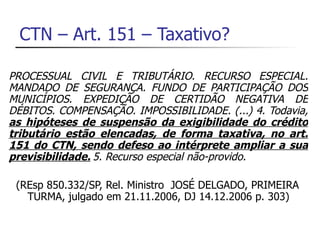 CTN – Art. 151 – Taxativo?

PROCESSUAL CIVIL E TRIBUTÁRIO. RECURSO ESPECIAL.
MANDADO DE SEGURANÇA. FUNDO DE PARTICIPAÇÃO DOS
MUNICÍPIOS. EXPEDIÇÃO DE CERTIDÃO NEGATIVA DE
DÉBITOS. COMPENSAÇÃO. IMPOSSIBILIDADE. (...) 4. Todavia,
as hipóteses de suspensão da exigibilidade do crédito
tributário estão elencadas, de forma taxativa, no art.
151 do CTN, sendo defeso ao intérprete ampliar a sua
previsibilidade. 5. Recurso especial não-provido.

 (REsp 850.332/SP, Rel. Ministro JOSÉ DELGADO, PRIMEIRA
   TURMA, julgado em 21.11.2006, DJ 14.12.2006 p. 303)
 