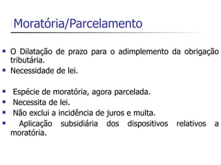Moratória/Parcelamento

   O Dilatação de prazo para o adimplemento da obrigação
    tributária.
   Necessidade de lei.

   Espécie de moratória, agora parcelada.
   Necessita de lei.
   Não exclui a incidência de juros e multa.
    Aplicação subsidiária dos dispositivos     relativos   a
    moratória.
 