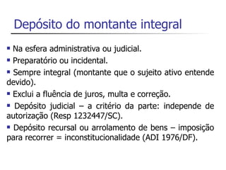 Depósito do montante integral
 Na esfera administrativa ou judicial.
 Preparatório ou incidental.

 Sempre integral (montante que o sujeito ativo entende

devido).
 Exclui a fluência de juros, multa e correção.

 Depósito judicial – a critério da parte: independe de

autorização (Resp 1232447/SC).
 Depósito recursal ou arrolamento de bens – imposição

para recorrer = inconstitucionalidade (ADI 1976/DF).
 