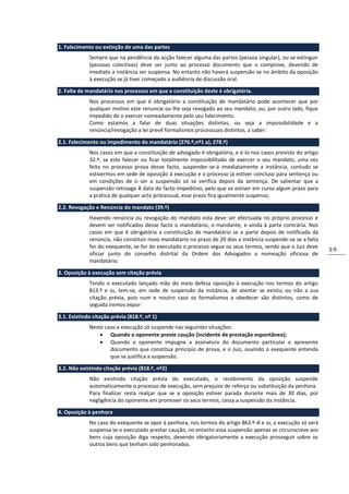 1. Falecimento ou extinção de uma das partes
             Sempre que na pendência da acção falecer alguma das partes (pessoa singular), ou se extinguir
             (pessoas colectivas) deve ser junto ao processo documento que o comprove, devendo de
             imediato a instância ser suspensa. No entanto não haverá suspensão se no âmbito da oposição
             à execução se já tiver começado a audiência de discussão oral.

2. Falta de mandatário nos processos em que a constituição deste é obrigatória.
             Nos processos em que é obrigatório a constituição de mandatário pode acontecer que por
             qualquer motivo este renuncie ou lhe seja revogado ao seu mandato, ou, por outro lado, fique
             impedido de o exercer nomeadamente pelo seu falecimento.
             Como estamos a falar de duas situações distintas, ou seja a impossibilidade e a
             renúncia/revogação a lei prevê formalismos processuais distintos, a saber:

2.1. Falecimento ou impedimento do mandatário (276.º,nº1 a), 278.º)
             Nos casos em que a constituição de advogado é obrigatória, e é-lo nos casos previsto do artigo
             32.º, se este falecer ou ficar totalmente impossibilitado de exercer o seu mandato, uma vez
             feita no processo prova desse facto, suspender-se-á imediatamente a instância, contudo se
             estivermos em sede de oposição à execução e o processo já estiver concluso para sentença ou
             em condições de o ser a suspensão só se verifica depois da sentença. De salientar que a
             suspensão retroage À data do facto impeditivo, pelo que se estiver em curso algum prazo para
             a prática de qualquer acto processual, esse prazo fica igualmente suspenso;

2.2. Revogação e Renúncia do mandato (39.º)
             Havendo renúncia ou revogação do mandato esta deve ser efectuada no próprio processo e
             devem ser notificados desse facto o mandatário, o mandante, e ainda à parte contrária. Nos
             casos em que é obrigatória a constituição de mandatário se a parte depois de notificada da
             renúncia, não constituir novo mandatário no prazo de 20 dias a instância suspende-se se a falta
             for do exequente, se for do executado o processo segue os seus termos, sendo que o Juiz deve
                                                                                                               3-9
             oficiar junto do conselho distrital da Ordem dos Advogados a nomeação oficiosa de
             mandatário.

3. Oposição à execução sem citação prévia
             Tendo o executado lançado mão do meio defesa oposição à execução nos termos do artigo
             813.º e ss, tem-se, em sede de suspensão da instância, de atentar se existiu ou não a sua
             citação prévia, pois num e noutro caso os formalismos a obedecer são distintos, como de
             seguida iremos expor:

3.1. Existindo citação prévia (818.º, nº 1)
             Neste caso a execução só suspende nas seguintes situações:
                  Quando o oponente preste caução (incidente de prestação espontânea);
                  Quando o oponente impugne a assinatura do documento particular e apresente
                     documento que constitua princípio de prova, e o Juiz, ouvindo o exequente entenda
                     que se justifica a suspensão.

3.2. Não existindo citação prévia (818.º, nº2)
             Não existindo citação prévia do executado, o recebimento da oposição suspende
             automaticamente o processo de execução, sem prejuízo de reforço ou substituição da penhora.
             Para finalizar resta realçar que se a oposição estiver parada durante mais de 30 dias, por
             negligência do oponente em promover os seus termos, cessa a suspensão da instância.

4. Oposição à penhora
             No caso do exequente se opor à penhora, nos termos do artigo 863.º-A e ss, a execução só será
             suspensa se o executado prestar caução, no entanto essa suspensão apenas se circunscreve aos
             bens cuja oposição diga respeito, devendo obrigatoriamente a execução prosseguir sobre os
             outros bens que tenham sido penhorados.
 