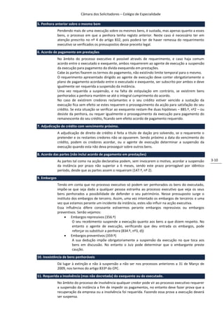 Câmara dos Solicitadores – Colégio de Especialidade

5. Penhora anterior sobre o mesmo bem
              Pendendo mais de uma execução sobre os mesmos bens, é sustada, mas apenas quanto a esses
              bens, o processo em que a penhora tenha registo anterior. Neste caso é necessário ter em
              atenção prescrito no nº 4 do artigo 832, pois poderá ter de haver remessa do requerimento
              executivo se verificados os pressupostos desse preceito legal.

6. Acordo de pagamento em prestações
              No âmbito do processo executivo é possível através de requerimento, e caso haja comum
              acordo entre o executado e exequente, ambos requererem ao agente de execução a suspensão
              da execução para pagamento da dívida exequenda em prestações.
              Cabe às partes fixarem os termos do pagamento, não existindo limite temporal para o mesmo.
              O requerimento apresentado dirigido ao agente de execução deve conter obrigatoriamente o
              plano de pagamento acordado entre o executado e exequente, ser subscrito por ambos e deve
              igualmente ser requerida a suspensão da instância.
              Uma vez requerida a suspensão, e na falta de estipulação em contrário, se existirem bens
              penhorados a penhora mantém-se até o integral cumprimento do acordo.
              No caso de existirem credores reclamantes e o seu crédito estiver vencido a sustação da
              execução fica sem efeito se estes requerem o prosseguimento da acção para satisfação do seu
              crédito. Se esta situação se verificar ao exequente restam-lhe duas hipóteses – 885.º, nº2 – ou
              desiste da penhora, ou requer igualmente o prosseguimento da execução para pagamento do
              remanescente do seu crédito, ficando sem efeito acordo de pagamento requerido.

7. Adjudicação de crédito com vencimento próximo.
              A adjudicação de direito de crédito é feita a título de dação pro solvendo, se o requerente o
              pretender e os restantes credores não se opuserem. Sendo próximo a data do vencimento do
              crédito, podem os credores acordar, ou o agente de execução determinar a suspensão da
              execução quando esta não deva prosseguir sobre outros bens.

8. Acordo das partes (não inclui acordo de pagamento em prestações)
              As partes tal como na acção declarativa podem, sem invocarem o motivo, acordar a suspensão        3-10
              da instância por prazo não superior a 6 meses, sendo este prazo prorrogável por idêntico
              período, desde que as partes assem o requeiram (147.º, nº 2).

9. Embargos
              Tendo em conta que no processo executivo só podem ser penhorados os bens do executado,
              impõe-se que seja dado a qualquer pessoa estranha ao processo executivo que veja os seus
              bens penhorados a possibilidade de defender o seu património. Nesse pressuposto surge o
              instituto dos embargos de terceiro. Assim, uma vez intentado os embargos de terceiros e uma
              vez que estamos perante um incidente da instância, estes vão influir na acção executiva.
              Essa influência difere consoante estivermos perante embargos repressivos ou embargos
              preventivos. Senão vejamos:
                    Embargos repressivos (356.º)
                        O seu recebimento suspende a execução quanto aos bens a que dizem respeito. No
                        entanto o agente de execução, verificando que deu entrada os embargos, pode
                        reforçar os substituir a penhora (834.º, nº3, d))
                    Embargos preventivos (359.º)
                        A sua dedução impõe obrigatoriamente a suspensão da execução no que toca aos
                        bens em discussão. No entanto o Juiz pode determinar que o embargante preste
                        caução.

10. Inexistência de bens penhoráveis
              Dá lugar à extinção e não à suspensão a não ser nos processos anteriores a 31 de Março de
              2009, nos termos do artigo 833º do CPC.

11. Requerida a insolvência (mas não decretada) do exequente ou do executado.
              No âmbito do processo de insolvência qualquer credor pode vir ao processo executivo requerer
              a suspensão da instância a fim de impedir os pagamentos, no entanto deve fazer prova que a
              recuperação da empresa ou a insolvência foi requerida. Fazendo essa prova a execução deverá
              ser suspensa.
 