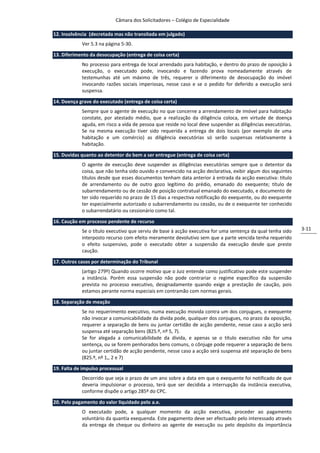Câmara dos Solicitadores – Colégio de Especialidade

12. Insolvência (decretada mas não transitada em julgado)
            Ver 5.3 na página 5-30.

13. Diferimento da desocupação (entrega de coisa certa)
            No processo para entrega de local arrendado para habitação, e dentro do prazo de oposição à
            execução, o executado pode, invocando e fazendo prova nomeadamente através de
            testemunhas até um máximo de três, requerer o diferimento de desocupação do imóvel
            invocando razões sociais imperiosas, nesse caso e se o pedido for deferido a execução será
            suspensa.

14. Doença grave do executado (entrega de coisa certa)
            Sempre que o agente de execução no que concerne a arrendamento de imóvel para habitação
            constate, por atestado médio, que a realização da diligência coloca, em virtude de doença
            aguda, em risco a vida de pessoa que reside no local deve suspender as diligências executórias.
            Se na mesma execução tiver sido requerida a entrega de dois locais (por exemplo de uma
            habitação e um comércio) as diligência executórias só serão suspensas relativamente à
            habitação.

15. Duvidas quanto ao detentor do bem a ser entregue (entrega de coisa certa)
            O agente de execução deve suspender as diligências executórias sempre que o detentor da
            coisa, que não tenha sido ouvido e convencido na acção declarativa, exibir algum dos seguintes
            títulos desde que esses documentos tenham data anterior à entrada da acção executiva: título
            de arrendamento ou de outro gozo legítimo do prédio, emanado do exequente; título de
            subarrendamento ou de cessão de posição contratual emanado do executado, e documento de
            ter sido requerido no prazo de 15 dias a respectiva notificação do exequente, ou do exequente
            ter especialmente autorizado o subarrendamento ou cessão, ou de o exequente ter conhecido
            o subarrendatário ou cessionário como tal.

16. Caução em processo pendente de recurso
            Se o título executivo que serviu de base à acção executiva for uma sentença da qual tenha sido    3-11
            interposto recurso com efeito meramente devolutivo sem que a parte vencida tenha requerido
            o efeito suspensivo, pode o executado obter a suspensão da execução desde que preste
            caução.

17. Outros casos por determinação do Tribunal
            (artigo 279º) Quando ocorre motivo que o Juiz entende como justificativo pode este suspender
            a instância. Porém essa suspensão não pode contrariar o regime específico da suspensão
            prevista no processo executivo, designadamente quando exige a prestação de caução, pois
            estamos perante norma especiais em contramão com normas gerais.

18. Separação de meação
            Se no requerimento executivo, numa execução movida contra um dos conjugues, o exequente
            não invocar a comunicabilidade da divida pode, qualquer dos conjugues, no prazo da oposição,
            requerer a separação de bens ou juntar certidão de acção pendente, nesse caso a acção será
            suspensa até separação bens (825.º, nº 5, 7).
            Se for alegada a comunicabilidade da dívida, e apenas se o título executivo não for uma
            sentença, ou se forem penhorados bens comuns, o cônjuge pode requerer a separação de bens
            ou juntar certidão de acção pendente, nesse caso a acção será suspensa até separação de bens
            (825.º, nº 1,, 2 e 7)

19. Falta de impulso processual
            Decorrido que seja o prazo de um ano sobre a data em que o exequente foi notificado de que
            deveria impulsionar o processo, terá que ser decidida a interrupção da instância executiva,
            conforme dispõe o artigo 285º do CPC.

20. Pelo pagamento do valor liquidado pelo a.e.
            O executado pode, a qualquer momento da acção executiva, proceder ao pagamento
            voluntário da quantia exequenda. Este pagamento deve ser efectuado pelo interessado através
            da entrega de cheque ou dinheiro ao agente de execução ou pelo depósito da importância
 