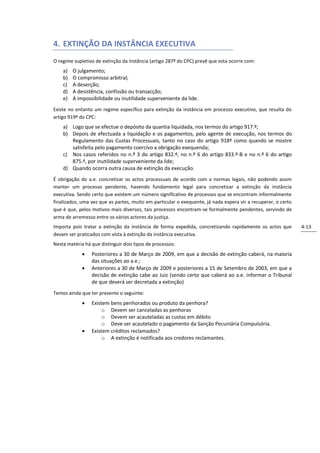 4. EXTINÇÃO DA INSTÂNCIA EXECUTIVA
O regime supletivo de extinção da instância (artigo 287º do CPC) prevê que esta ocorre com:
    a)   O julgamento;
    b)   O compromisso arbitral;
    c)   A deserção;
    d)   A desistência, confissão ou transacção;
    e)   A impossibilidade ou inutilidade superveniente da lide.
Existe no entanto um regime específico para extinção da instância em processo executivo, que resulta do
artigo 919º do CPC:
    a) Logo que se efectue o depósito da quantia liquidada, nos termos do artigo 917.º;
    b) Depois de efectuada a liquidação e os pagamentos, pelo agente de execução, nos termos do
       Regulamento das Custas Processuais, tanto no caso do artigo 918º como quando se mostre
       satisfeita pelo pagamento coercivo a obrigação exequenda;
    c) Nos casos referidos no n.º 3 do artigo 832.º, no n.º 6 do artigo 833.º-B e no n.º 6 do artigo
       875.º, por inutilidade superveniente da lide;
    d) Quando ocorra outra causa de extinção da execução.
É obrigação do a.e. concretizar os actos processuais de acordo com a normas legais, não podendo assim
manter um processo pendente, havendo fundamento legal para concretizar a extinção da instância
executiva. Sendo certo que existem um número significativo de processos que se encontram informalmente
finalizados, uma vez que as partes, muito em particular o exequente, já nada espera vir a recuperar, o certo
que é que, pelos motivos mais diversos, tais processos encontram-se formalmente pendentes, servindo de
arma de arremesso entre os vários actores da justiça.
Importa pois tratar a extinção da instância de forma expedida, concretizando rapidamente os actos que          4-13
devam ser praticados com vista à extinção da instância executiva.
Nesta matéria há que distinguir dois tipos de processos:
                Posteriores a 30 de Março de 2009, em que a decisão de extinção caberá, na maioria
                 das situações ao a.e.;
                Anteriores a 30 de Março de 2009 e posteriores a 15 de Setembro de 2003, em que a
                 decisão de extinção cabe ao Juiz (sendo certo que caberá ao a.e. informar o Tribunal
                 de que deverá ser decretada a extinção)
Temos ainda que ter presente o seguinte:
                Existem bens penhorados ou produto da penhora?
                      o Devem ser canceladas as penhoras
                      o Devem ser acauteladas as custas em débito
                      o Deve ser acautelado o pagamento da Sanção Pecuniária Compulsória.
                Existem créditos reclamados?
                      o A extinção é notificada aos credores reclamantes.
 