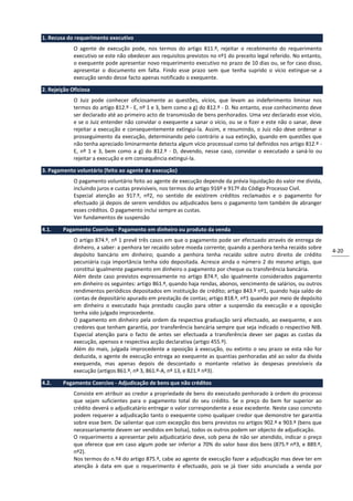 1. Recusa do requerimento executivo
             O agente de execução pode, nos termos do artigo 811.º, rejeitar o recebimento do requerimento
             executivo se este não obedecer aos requisitos previstos no nº1 do preceito legal referido. No entanto,
             o exequente pode apresentar novo requerimento executivo no prazo de 10 dias ou, se for caso disso,
             apresentar o documento em falta. Findo esse prazo sem que tenha suprido o vício extingue-se a
             execução sendo desse facto apenas notificado o exequente.

2. Rejeição Oficiosa
             O Juiz pode conhecer oficiosamente as questões, vícios, que levam ao indeferimento liminar nos
             termos do artigo 812.º - E, nº 1 e 3, bem como a g) do 812.º - D. No entanto, esse conhecimento deve
             ser declarado até ao primeiro acto de transmissão de bens penhorados. Uma vez declarado esse vício,
             e se o Juiz entender não convidar o exequente a sanar o vício, ou se o fizer e este não o sanar, deve
             rejeitar a execução e consequentemente extingui-la. Assim, e resumindo, o Juiz não deve ordenar o
             prosseguimento da execução, determinando pelo contrário a sua extinção, quando em questões que
             não tenha apreciado liminarmente detecta algum vício processual como tal definidos nos artigo 812.º -
             E, nº 1 e 3, bem como a g) do 812.º - D, devendo, nesse caso, convidar o executado a saná-lo ou
             rejeitar a execução e em consequência extingui-la.

3. Pagamento voluntário (feito ao agente de execução)
             O pagamento voluntário feito ao agente de execução depende da prévia liquidação do valor me divida,
             incluindo juros e custas previsíveis, nos termos do artigo 916º e 917º do Código Processo Civil.
             Especial atenção ao 917.º, nº2, no sentido de existirem créditos reclamados e o pagamento for
             efectuado já depois de serem vendidos ou adjudicados bens o pagamento tem também de abranger
             esses créditos. O pagamento inclui sempre as custas.
             Ver fundamentos de suspensão

4.1.    Pagamento Coercivo - Pagamento em dinheiro ou produto da venda
             O artigo 874.º, nº 1 prevê três casos em que o pagamento pode ser efectuado através de entrega de
             dinheiro, a saber: a penhora ter recaído sobre moeda corrente; quando a penhora tenha recaído sobre
                                                                                                                      4-20
             depósito bancário em dinheiro; quando a penhora tenha recaído sobre outro direito de crédito
             pecuniária cuja importância tenha sido depositada. Acresce ainda o número 2 do mesmo artigo, que
             constitui igualmente pagamento em dinheiro o pagamento por cheque ou transferência bancária.
             Além deste caso previstos expressamente no artigo 874.º, são igualmente considerados pagamento
             em dinheiro os seguintes: artigo 861.º, quando haja rendas, abonos, vencimento de salários, ou outros
             rendimentos periódicos depositados em instituição de crédito; artigo 843.º nº1, quando haja saldo de
             contas de depositário apurado em prestação de contas; artigo 818.º, nº1 quando por meio de depósito
             em dinheiro o executado haja prestado caução para obter a suspensão da execução e a oposição
             tenha sido julgado improcedente.
             O pagamento em dinheiro pela ordem da respectiva graduação será efectuado, ao exequente, e aos
             credores que tenham garantia, por transferência bancária sempre que seja indicado o respectivo NIB.
             Especial atenção para o facto de antes ser efectuada a transferência dever ser pagas as custas da
             execução, apensos e respectiva acção declarativa (artigo 455.º).
             Além do mais, julgada improcedente a oposição à execução, ou extinto o seu prazo se esta não for
             deduzida, o agente de execução entrega ao exequente as quantias penhoradas até ao valor da divida
             exequenda, mas apenas depois de descontado o montante relativo às despesas previsíveis da
             execução (artigos 861.º, nº 3, 861.º-A, nº 13, e 821.º nº3).

4.2.    Pagamento Coercivo - Adjudicação de bens que não créditos
             Consiste em atribuir ao credor a propriedade de bens do executado penhorado à ordem do processo
             que sejam suficientes para o pagamento total do seu crédito. Se o preço do bem for superior ao
             crédito deverá o adjudicatário entregar o valor correspondente a esse excedente. Neste caso concreto
             podem requerer a adjudicação tanto o exequente como qualquer credor que demonstre ter garantia
             sobre esse bem. De salientar que com excepção dos bens previstos no artigos 902.º e 903.º (bens que
             necessariamente devem ser vendidos em bolsa), todos os outros podem ser objecto de adjudicação.
             O requerimento a apresentar pelo adjudicatário deve, sob pena de não ser atendido, indicar o preço
             que oferece que em caso algum pode ser inferior a 70% do valor base dos bens (875.º nº3, e 889.º,
             nº2).
             Nos termos do n.º4 do artigo 875.º, cabe ao agente de execução fazer a adjudicação mas deve ter em
             atenção à data em que o requerimento é efectuado, pois se já tiver sido anunciada a venda por
 