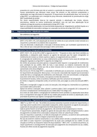 Câmara dos Solicitadores – Colégio de Especialidade

           propostas em carta fechada esta não se susterá e a pretensão do requerente só se verificará se não
           houver pretendentes que ofereçam maior preço. No entanto se não existirem proponentes a
           adjudicação será logo efectuada ao requerente. O requerimento de adjudicação deve, nos termos do
           artigo 876.º, ser publicitado com a menção do preço oferecido, obedecendo ao preceituado do artigo
           890.º (publicidade da venda).
           Por terem especificidades deve-se ter especial atenção à adjudicação das rendas, abonos,
           vencimentos, salários ou outros rendimentos periódicos, uma vez que essa adjudicação faz-se
           mediante entrega das quantias ao adjudicatário (artigo 875.º nº8).
           Após ser efectuada adjudicação e no caso da divida exequenda ser integralmente satisfeita liquida-se a
           responsabilidade do executado e extingue-se a execução nos termos do artigo 919.º nº1 b).

4.3.   Pagamento Coercivo - Adjudicação de créditos
           Ver anterior e se seguinte.
4.4.   Pagamento Coercivo - Adjudicação pro solvendo
           (875.º, nº 6, 919.º, nº1, c)) A adjudicação do direito de crédito diz-se pro solvendo sendo realizada se o
           requerente o pretender e os credores não se opuserem.
           Uma vez declarada a adjudicação a execução é declarada extinta, por inutilidade superveniente da
           lide, a não ser que a execução deva prosseguir sobre outros bens.

4.5.   Pagamento Coercivo Consignação de Rendimentos
           (879.º, 919.º, nº1, b) do CPC e 656º e seguintes do CC) – “Enquanto os bens não forem vendidos ou
           adjudicados, o exequente pode requerer ao agente de execução que lhe sejam consignados os
           rendimentos de imóveis ou móveis sujeitos a registo, em pagamento do seu crédito”,
           A consignação de rendimentos no nosso ordenamento jurídico consiste numa causa de extinção das
           obrigações regulada no artigo 656.º e seguintes do Código Civil.
           No âmbito do processo executivo apenas o exequente pode requerer a consignação de rendimentos
           para satisfação do seu crédito. Além do mais, e caso existam, os credores reclamantes não são
           notificados desse pedido, sendo que não se deve inclusive citar os credores se o requerimento for
           apresentado antes dessa diligência.                                                                          4-21
           Nos termos do nº2 do artigo 879.º, o executado é notificado para se pronunciar, no prazo de 10 dias,
           do requerimento do exequente. Nesse prazo, e no caso de o executado não requerer que se proceda à
           venda dos bens a consignação de rendimentos será efectuada. Uma vez concretizada a consignação,
           esses bens serão tidos como locados, mas apenas se ainda não estiverem.
           Se já estiverem locados, serão os locatários notificados para lhes comunicar da consignação.
           As rendas e alugueres consignados serão, em primeira mão, para pagar as custas da execução (880.º,
           nº 4).
           Efectuada a consignação e pagas as custas da execução, esta extingue-se, levantando-se as penhoras
           que incidam sobre outros bens.
           Apesar de extinta a execução, deve subsistir a penhora sobre o bem consignado até o exequente se
           encontrar completamente reembolsado do seu crédito (822.º do código civil)
           Se os bens de onde advém a consignação de rendimentos forem vendidos ou adjudicados livres desse
           ónus o consignatário será pago do saldo do seu crédito pelo produto da venda ou adjudicação, com a
           prioridade da penhora cujo registo a consignação foi averbada.

4.6.   Pagamento Coercivo - Pagamento em prestações
            (882.º e ss, 919.º nº1, b)) – No âmbito do processo executivo é possível através de requerimento, e
           caso haja comum acordo entre o executado e exequente, ambos requererem ao agente de execução a
           suspensão da execução para pagamento da dívida exequenda em prestações.
           Cabe às partes fixarem os termos do pagamento, não existindo limite temporal para o mesmo.
           O requerimento apresentado, dirigido ao agente de execução deve conter obrigatoriamente o plano
           de pagamento acordado entre o executado e exequente e deve ser subscrito por ambos.
           Uma vez requerida a suspensão, e na falta de estipulação em contrário, se existirem bens penhorados
           essa penhora mantém-se até o integral cumprimento do acordo.
           No caso de existirem credores reclamantes e o seu crédito estiver vencido a sustação da execução fica
           sem efeito se estes requerem o prosseguimento da acção para satisfação do seu crédito. Se esta
           situação se verificar ao exequente restam-lhe duas hipóteses – 885.º, nº2 – ou desiste da penhora, ou
           requer igualmente o prosseguimento da execução para pagamento do remanescente do seu crédito,
           ficando sem efeito acordo de pagamento requerido.
 