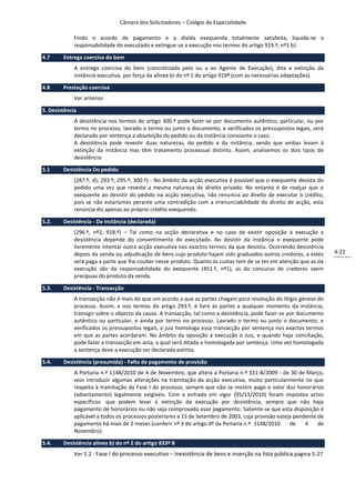 Câmara dos Solicitadores – Colégio de Especialidade

             Findo o acordo de pagamento e a divida exequenda totalmente satisfeita, liquida-se a
             responsabilidade do executado e extingue-se a execução nos termos do artigo 919.º, nº1 b).

4.7     Entrega coerciva do bem
             A entrega coerciva do bem (concretizada pelo ou a ao Agente de Execução), dita a extinção da
             instância executiva, por força da alínea b) do nº 1 do artigo 919º (com as necessárias adaptações).

4.8     Prestação coerciva
             Ver anterior

5. Desistência
             A desistência nos termos do artigo 300.º pode fazer-se por documento autêntico, particular, ou por
             termo no processo, lavrado o termo ou junto o documento, e verificados os pressupostos legais, será
             declarado por sentença a absolvição do pedido ou da instância consoante o caso.
             A desistência pode revestir duas naturezas, do pedido e da instância, sendo que ambas levam à
             extinção da instância mas têm tratamento processual distinto. Assim, analisemos os dois tipos de
             desistência:

5.1     Desistência Do pedido
             (287.º, d); 293.º; 295.º; 300.º) - No âmbito da acção executiva é possível que o exequente desista do
             pedido uma vez que reveste a mesma natureza de direito privado. No entanto é de realçar que o
             exequente ao desistir do pedido na acção executiva, não renuncia ao direito de executar o crédito,
             pois se não estaríamos perante uma contradição com a irrenunciabilidade do direito de acção, esta
             renúncia diz apenas ao próprio crédito exequendo.

5.2.    Desistência - Da instância (declarada)
             (296.º, nº2, 918.º) – Tal como na acção declarativa e no caso de existir oposição à execução a
             desistência depende do consentimento do executado. Ao desistir da instância o exequente pode
             livremente intentar outra acção executiva nos exactos termos da que desistiu. Ocorrendo desistência
             depois da venda ou adjudicação de bens cujo produto hajam sido graduados outros credores, a estes       4-22
             será paga a parte que lhe couber nesse produto. Quanto às custas tem de se ter em atenção que as da
             execução são da responsabilidade do exequente (451.º, nº1), as do concurso de credores saem
             precípuas do produto da venda.

5.3.    Desistência - Transacção
             A transacção não é mais do que um acordo a que as partes chegam para resolução do litígio génese do
             processo. Assim, e nos termos do artigo 293.º, é livre às partes a qualquer momento da instância,
             transigir sobre o objecto da causa. A transacção, tal como a desistência, pode fazer-se por documento
             autêntico ou particular, e ainda por termo no processo. Lavrado o termo ou junto o documento, e
             verificados os pressupostos legais, o juiz homologa essa transacção por sentença nos exactos termos
             em que as partes acordaram. No âmbito da oposição à execução o Juiz, e quando haja conciliação,
             pode fazer a transacção em acta, a qual será ditada e homologada por sentença. Uma vez homologada
             a sentença deve a execução ser declarada extinta.

5.4.    Desistência (presumida) - Falta de pagamento de provisão
             A Portaria n.º 1148/2010 de 4 de Novembro, que altera a Portaria n.º 331-B/2009 - de 30 de Março,
             veio introduzir algumas alterações na tramitação da acção executiva, muito particularmente no que
             respeita à tramitação da Fase I do processo, sempre que não se mostre pago o valor dos honorários
             (adiantamento) legalmente exigíveis. Com a entrada em vigor (05/11/2010) foram impostos actos
             específicos que podem levar à extinção da execução por desistência, sempre que não haja
             pagamento de honorários ou não seja comprovado esse pagamento. Saliente-se que esta disposição é
             aplicável a todos os processos posteriores a 15 de Setembro de 2003, cuja provisão esteja pendente de
             pagamento há mais de 2 meses (conferir nº 3 do artigo 4º da Portaria n.º 1148/2010      de    4    de
             Novembro).

5.4.    Desistência alínea b) do nº 2 do artigo 833º B
             Ver 5.2 - Fase I do processo executivo – Inexistência de bens e inserção na lista pública.página 5-27
 