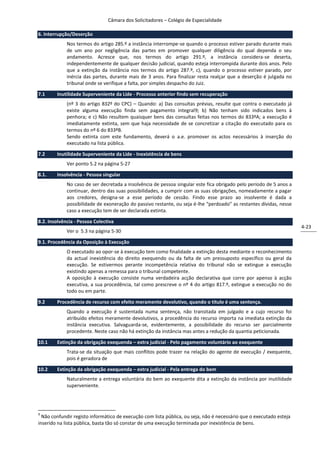 Câmara dos Solicitadores – Colégio de Especialidade

6. Interrupção/Deserção
             Nos termos do artigo 285.º a instância interrompe-se quando o processo estiver parado durante mais
             de um ano por negligência das partes em promover qualquer diligência do qual dependa o seu
             andamento. Acresce que, nos termos do artigo 291.º, a instância considera-se deserta,
             independentemente de qualquer decisão judicial, quando esteja interrompida durante dois anos. Pelo
             que a extinção da instância nos termos do artigo 287.º, c), quando o processo estiver parado, por
             inércia das partes, durante mais de 3 anos. Para finalizar resta realçar que a deserção é julgada no
             tribunal onde se verifique a falta, por simples despacho do Juiz.

7.1     Inutilidade Superveniente da Lide - Processo anterior findo sem recuperação
             (nº 3 do artigo 832º do CPC) – Quando: a) Das consultas prévias, resulte que contra o executado já
             existe alguma execução finda sem pagamento integral9; b) Não tenham sido indicados bens à
             penhora; e c) Não resultem quaisquer bens das consultas feitas nos termos do 833ºA; a execução é
             imediatamente extinta, sem que haja necessidade de se concretizar a citação do executado para os
             termos do nº 6 do 833ºB.
             Sendo extinta com este fundamento, deverá o a.e. promover os actos necessários à inserção do
             executado na lista pública.

7.2     Inutilidade Superveniente da Lide - Inexistência de bens
             Ver ponto 5.2 na página 5-27

8.1.    Insolvência - Pessoa singular
             No caso de ser decretada a insolvência de pessoa singular este fica obrigado pelo período de 5 anos a
             continuar, dentro das suas possibilidades, a cumprir com as suas obrigações, nomeadamente a pagar
             aos credores, designa-se a esse período de cessão. Findo esse prazo ao insolvente é dada a
             possibilidade de exoneração do passivo restante, ou seja é-lhe “perdoado” as restantes dívidas, nesse
             caso a execução tem de ser declarada extinta.

8.2. Insolvência - Pessoa Colectiva
                                                                                                                      4-23
             Ver o 5.3 na página 5-30

9.1. Procedência da Oposição à Execução
             O executado ao opor-se à execução tem como finalidade a extinção desta mediante o reconhecimento
             da actual inexistência do direito exequendo ou da falta de um pressuposto específico ou geral da
             execução. Se estivermos perante incompetência relativa do tribunal não se extingue a execução
             existindo apenas a remessa para o tribunal competente.
             A oposição à execução consiste numa verdadeira acção declarativa que corre por apenso à acção
             executiva, a sua procedência, tal como prescreve o nº 4 do artigo 817.º, extingue a execução no do
             todo ou em parte.

9.2     Procedência de recurso com efeito meramente devolutivo, quando o titulo é uma sentença.
             Quando a execução é sustentada numa sentença, não transitada em julgado e a cujo recurso foi
             atribuído efeitos meramente devolutivos, a procedência do recurso importa na imediata extinção da
             instância executiva. Salvaguarda-se, evidentemente, a possibilidade do recurso ser parcialmente
             procedente. Neste caso não há extinção da instância mas antes a redução da quantia peticionada.

10.1    Extinção da obrigação exequenda – extra judicial - Pelo pagamento voluntário ao exequente
             Trata-se da situação que mais conflitos pode trazer na relação do agente de execução / exequente,
             pois é geradora de

10.2    Extinção da obrigação exequenda – extra judicial - Pela entrega do bem
             Naturalmente a entrega voluntária do bem ao exequente dita a extinção da instância por inutilidade
             superveniente.




9
  Não confundir registo informático de execução com lista pública, ou seja, não é necessário que o executado esteja
inserido na lista pública, basta tão só constar de uma execução terminada por inexistência de bens.
 