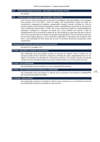 Câmara dos Solicitadores – Colégio de Especialidade

10.3    Extinção da obrigação exequenda – extra judicial - Pela prestação do facto
             Ver anterior.

10.4    Extinção da obrigação exequenda – extra judicial - Outros factos
             Uma vez que a acção executiva tem na sua base uma obrigação, esta pode extinguir-se por qualquer
             forma prevista na lei civil (837.º a 873.º do código civil) nomeadamente através da dação em
             cumprimento, consignação em depósito, compensação, novação, remissão, confusão etc. Junto ao
             processo qualquer título extintivo da obrigação, é dado a possibilidade ao exequente de se pronunciar
             sobre o aludido documento (526.º, 3 544.º, nº1). Se este nada disser liquida-se a responsabilidade do
             executado e extingue-se a execução. De realçar que o facto extintivo que estamos a falar ter
             obrigatoriamente de ter acontecido já depois de ter sido interposta a acção executiva pois se não for
             esse o caso esse facto deve ser invocado na oposição à execução (814.º, nº1). De salientar ainda que o
             que foi supra exposto aplica-se, com as necessárias adaptações, às execuções para entrega de coisa
             certa, e para prestação de facto, desde que se junte ao processo documento comprovativo desse
             cumprimento.

11. Remessa do requerimento executivo para processo pendente
             Ver ponto 5.2.1 na página 5-28

12. Findo – Apensado ou cumulado a outro processo
             Esta classificação serve para declarar quando um processo foi “aberto” como se tratasse de um
             processo quando de facto não tinha o exequente a intenção de o fazer, designadamente por ser ter
             engano no momento da submissão do requerimento executivo. Por exemplo, quando se pretendia
             cumular com uma execução pendente mas ao dar entrada resultou num novo processo executivo.

13. Findo – Erro na distribuição
             Esta classificação serve para declarar um erro na distribuição do processo.

14. Findo – Apenso indevidamente remetido para o SISAAE/GPESE
                                                                                                                      4-24
             Esta classificação serve para declarar os apensos que se encontram comunicados ao SISAAE/GPESE
             (por exemplo reclamações de crédito).

15. Extinção – Outros motivos
             Esta classificação só deverá ser utilizada em último recurso, sempre que o a.e. entenda que nenhuma
             das classificações anteriores se enquadra no caso concreto.
 