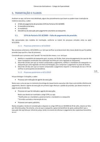Câmara dos Solicitadores – Colégio de Especialidade



5. TRAMITAÇÃO E FLUXOS
Analisam-se aqui, de forma mais detalhada, alguns dos procedimentos que levam ou podem levar à extinção da
instância executiva, a saber:
        A falta de pagamento de provisão (15ºA da Portaria 331-B/2009)
        A inexistência de bens;
        A insolvência
        Desistência da execução pelo pagamento voluntário ao exequente.

    5.1.          15ºA da Portaria 331-B/2009 – Falta de pagamento de provisão.

São apresentados dois modelos de tramitação, conforme se tratem de processos entrados antes ou após
4/11/2010.

         5.1.1. Processos anteriores a 4/11/2010

Nos processos anteriores a 4/11/2010 o a.e. terá que verificar se já decorreram dois meses desde de que foi pedida
provisão (seja qual for a fase do processo).
Constatado que o processo está “parado” há mais de dois meses, o a.e. terá que:
    1.   Notificar o mandatário do exequente para, no prazo de 10 dias, fazer prova de pagamento (no caso de não
         haver mandatário constituído esta notificação será feita por carta registada ao exequente);
    2.   Decorrido 10 dias sem que se mostre comprovado o pagamento, notificar o mandatário do exequente e o
         exequente por carta registada com Aviso de Recepção, para comprovar o pagamento no prazo de 20 dias.
    3.   Decorrido 20 dias sem que se mostre comprovado o pagamento requerer a intervenção do Juiz a fim de
         verificar os pressupostos de desistência.
                                                                                                                      5-25
         5.1.2. Processos posteriores a 4/11/2010

Há que distinguir 3 situações, a saber:
        Processo sem indicação de agente de execução:
Neste caso e uma vez que no momento da entrega do requerimento executivo não é (por ora) emitida referência de
pagamento, deverá o agente de execução em primeiro lugar efectuar o pedido de provisão, que deverá mostrar-se
pago no prazo de dez dias.
        Processo em que foi indicado o agente de execução;
         Neste caso deverá ser tramitado o artigo 15ºA, ou seja:
         * Notificando-se o mandatário, posteriormente o mandatário e o exequente
         * Só então suscitada a intervenção do Juiz.
        Processo com apoio judiciário;
Nestas situações e tendo em consideração o disposto no artigo 35ºA da Lei 34/2004 de 29 de Julho, deverá ser feita
por oficial de justiça. No entanto, uma vez que o exequente, apesar de beneficiar de apoio, pode preferir que a
execução não seja feita por oficial de justiça, tendo no entanto de efectuar o pagamento dos respectivos honorários
ao a.e..
 