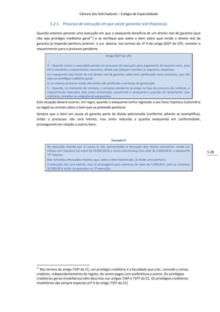 Câmara dos Solicitadores – Colégio de Especialidade

         5.2.1. Processo de execução em que existe garantia real (hipoteca).

Quando estamos perante uma execução em que o exequente beneficia de um direito real de garantia (que
                                    11
não seja privilégio creditório geral ) e se verifique que sobre o bem sobre qual incide o direito real de
garantia já impende penhora anterior, o a.e. deverá, nos termos do nº 4 do artigo 832º do CPC, remeter o
requerimento para o processo pendente.
                                                   Artigo 832º do CPC
       …
       4 – Quando contra o executado penda um processo de execução para pagamento de quantia certa, para
       ele é remetido o requerimento executivo, desde que estejam reunidos os seguintes requisitos:
       a) o exequente seja titular de um direito real de garantia sobre bem penhorado nesse processo, que não
       seja um privilégio creditório geral;
       b) no mesmo processo ainda não tenha sido proferida a sentença de graduação.
       5 – Quando, no momento da remessa, o processo pendente já esteja na fase do concurso de credores, o
       requerimento executivo vale como reclamação, assumindo o exequente a posição de reclamante; caso
       contrário, constitui-se coligação de exequentes.
Esta situação deverá ocorrer, em regra, quando o exequente tenha registado a seu favor hipoteca (voluntária
ou legal) ou arresto sobre o bem que se pretende penhorar.
Sempre que o bem em causa só garanta parte da divida peticionada (conforme adiante se exemplifica),
então o processos não será extinto, mas antes reduzida a quantia exequenda em conformidade,
prosseguindo em relação a outros bens.



                                                     Exemplo 6
       Na execução movida por A contra B, são apresentados à execução dois títulos executivos, sendo um
       mútuo com hipoteca (no valor de 10.000,00 €) e outro uma livrança (no valor de 5.000,00 €). o exequente   5-28
       “A” faleceu.
       Nas consultas efectuadas resultou que, sobre o bem hipotecado, já incide uma penhora.
       A execução não será extinta, mas só prosseguirá para cobrança do valor de 5.000,00 €, pois os restantes
       10.000,00 € serão recuperados na 1ª execução.




11
  Nos termos do artigo 733º do CC, um privilégio creditório é a faculdade que a lei…concede a certos
credores, independentemente do registo, de serem pagos com preferência a outros. Os privilégios
creditórios gerais (mobiliários) vêm descritos nos artigos 736º e 737º do CC. Os privilégios creditórios
imobiliários são sempre especiais (nº 3 do artigo 735º do CC)
 