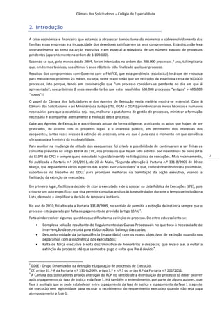 Câmara dos Solicitadores – Colégio de Especialidade


2. Introdução
A crise económica e financeira que estamos a atravessar tornou tema do momento o sobreendividamento das
famílias e das empresas e a incapacidade dos devedores satisfazerem os seus compromissos. Esta discussão leva
invariavelmente ao tema da acção executiva e em especial a relevância de um número elevado de processos
pendentes (aparentemente na ordem de 1.100.000).
Sabendo-se que, pelo menos desde 2004, foram intentados na ordem dos 200.000 processos / ano, tal implicaria
que, em termos teóricos, nos últimos 5 anos não teria sido finalizado qualquer processo.
Resultou dos compromissos com Governo com o FMI/CE, que esta pendência (estatística) terá que ser reduzida
para metade nos próximos 24 meses, ou seja, neste prazo terão que ser retirados da estatística cerca de 900.000
processos, isto porque, tendo em consideração que “um processo considera-se pendente no dia em que é
apresentado”, nos próximos 2 anos deverão terão que estar resolvidos 500.000 processos “antigos” + 400.000
“novos”!!
O papel da Câmara dos Solicitadores e dos Agentes de Execução nesta matéria mostra-se essencial. Cabe à
Câmara dos Solicitadores e ao Ministério da Justiça (ITIJ, DGAJ e DGPJ) providenciar os meios técnicos e humanos
necessários para que a estatística seja real, melhorar a plataforma de gestão de processos, ministrar a formação
necessária e acompanhar atentamente a evolução deste processo.
Cabe aos Agentes de Execução e aos tribunais actuar de forma diligente, praticando os actos que hajam de ser
praticados, de acordo com os preceitos legais e o interesse público, em detrimento dos interesses dos
exequentes, tantas vezes avessos à extinção do processo, uma vez que é para este o momento em que considera
ultrapassada a fronteira da incobrabilidade.
Para auxiliar na mudança de atitude dos exequentes, foi criada a possibilidade de continuarem a ser feitas as
consultas previstas no artigo 833ºA do CPC, nos processos que hajam sido extintos por inexistência de bens (nº 6
do 833ºB do CPC) e sempre que o executado haja sido inserido na lista pública de execuções. Mais recentemente,         2
foi publicada a Portaria n.º 201/2011, de 20 de Maio, “Segunda alteração à Portaria n.º 331-B/2009 de 30 de
Março, que regulamenta vários aspectos das acções executivas cíveis” e que, como é referido no seu preâmbulo,
                                    1
suportou-se no trabalho do GDLE para promover melhorias na tramitação da acção executiva, visando a
facilitação da extinção de execuções.

Em primeiro lugar, facilitou a decisão de citar o executado e de o colocar na Lista Pública de Execuções (LPE), pois
criou-se um acto específico2 que visa permitir consultas avulsas às bases de dados durante o tempo de inclusão na
Lista, de modo a simplificar a decisão de renovar a instância.

No ano de 2010, foi alterada a Portaria 331-B/2009, no sentido de permitir a extinção da instância sempre que o
                                                                       3
processo esteja parado por falta de pagamento de provisão (artigo 15ºA) .
Falta ainda resolver algumas questões que dificultam a extinção do processo. De entre estas salienta-se:
       Complexa solução resultante do Regulamento das Custas Processuais no que toca à necessidade de
        intervenção da secretaria para elaboração do balanço das custas;
       Desconformidade da jurisprudência (maioritária) com os novos objectivos de extinção quando nos
        deparamos com a insolvência dos executados;
       Falta de força executiva à nota discriminativa de honorários e despesas, que leva o a.e. a evitar a
        extinção do processo até que se mostre pago o valor que lhe é devido4.


1
  GDLE - Grupo Dinamizador da detecção e Liquidação de processos de Execução.
2
  Cf. artigo 31.º-A da Portaria n.º 331-B/2009, artigo 3.º e n.º 3 do artigo 4.º da Portaria n.º 201/2011.
3
  A Câmara dos Solicitadores propôs alteração do RCP no sentido de a distribuição do processo só dever ocorrer
após o pagamento da taxa de justiça e da fase 1. Há também o entendimento, por parte de alguns autores, que
face à analogia que se pode estabelecer entre o pagamento da taxa de justiça e o pagamento da fase 1 o agente
de execução tem legitimidade para recusar o recebimento do requerimento executivo quando não seja paga
atempadamente a fase 1.
 