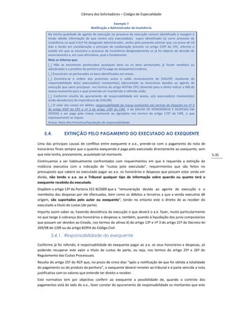 Câmara dos Solicitadores – Colégio de Especialidade

                                                    Exemplo 7
                                    Notificação a Administrador de Insolvência
      Na minha qualidade de agente de execução no processo de execução comum identificado à margem e
      tendo obtido informação de que contra o(s) executado(s) supra identificado (s) corre processo de
      insolvência no qual V.Exª foi designado Administrador, venho pela presente solicitar que, no prazo de 10
      dias e tendo em consideração o principio de colaboração previsto no artigo 519º do CPC, informe o
      estado em que se encontra o processo de insolvência designadamente se já foi objecto de decisão de
      encerramento e, em caso afirmativo, qual o fundamento.
      Mais se informa que:
      [_] Não se encontram penhorados quaisquer bens ou os bens penhorados já foram vendidos ou
      adjudicados e o produto da penhora já foi pago ao exequente/credores.
      [_] Encontram-se penhorados os bens identificados em anexo.
      [_] Encontra-se à ordem dos presentes autos o saldo remanescente de [VALOR] resultante da
      responsabilidade do(s) executado(s) insolvente(s) (descontado os honorários devidos ao agente de
      execução que saem precípuos nos termos do artigo 455ºdo CPC) devendo para o efeito indicar o NIB da
      massa insolvente para o qual pretenda ver transferido o referido saldo.
      [_] Conforme resulta do apuramento de responsabilidade em anexo, o(s) executado(s) insolvente(s)
      é/são devedor(es) da importância de [VALOR].
      [_] O valor das custas em débito, responsabilidade da massa insolvente nos termos do disposto no nº 3
      do artigo 450º do CPC e nº 3 do artigo 139º do CIRE, é de [SALDO DE HONORÁRIOS E DESPESAS EM
      DIVIDA] a ser paga pela massa insolvente ao signatário nos termos do artigo 172º do CIRE, o que
      expressamente se requer.
      Anexo: Nota discriminativa/liquidação de responsabilidade.


    5.4.         EXTINÇÃO PELO PAGAMENTO DO EXECUTADO AO EXEQUENTE

Uma das principais causas de conflitos entre exequente e a.e., prende-se com o pagamento da nota de
honorários finais sempre que a quantia exequenda é paga pelo executado directamente ao exequente, sem
que este tenha, previamente, acautelado tal montante.                                                            5-35
Continuamos a ser habitualmente confrontados com requerimentos em que é requerida a extinção da
instância executiva com a indicação de “custas pelo executado”, requerimentos que são feitos no
pressuposto que caberá ao executado pagar ao a.e. os honorários e despesas que possam estar ainda em
divida, não tendo o a.e. ou o Tribunal qualquer tipo de informação sobre quando ou quanto terá o
exequente recebido do executado.
Dispõem o artigo 13º da Portaria 331-B/2009 que a “remuneração devida ao agente de execução e o
reembolso das despesas por ele efectuadas, bem como os débitos a terceiros a que a venda executiva dê
origem, são suportados pelo autor ou exequente”, tendo no entanto este o direito de as receber do
executado a título de custas (de parte).
Importa assim saber se, havendo desistência da execução o que deverá o a.e. fazer, muito particularmente
no que tange à cobrança dos honorários e despesas e, também, quando à liquidação dos juros compulsórios
que possam ser devidos ao Estado, nos termos da alínea d) do artigo 13º e nº 3 do artigo 21º do Decreto-lei
269/98 de 1/09 ou do artigo 829ºA do Código Civil.

        5.4.1. Responsabilidade do exequente

Conforme já foi referido, é responsabilidade do exequente pagar ao a.e. os seus honorários e despesas, só
podendo recuperar este valor a título de custas de parte, ou seja, nos termos do artigo 25º e 26º do
Regulamento das Custas Processuais.
Resulta do artigo 25º do RCP que, no prazo de cinco dias “após a notificação de que foi obtida a totalidade
do pagamento ou do produto da penhora”, o exequente deverá remeter ao tribunal e à parte vencida a nota
justificativa com os valores que entende ter direito a receber.
Este normativo tem por objectivo conferir ao exequente a possibilidade de, quando o controlo dos
pagamentos está do lado do a.e., fazer constar do apuramento de responsabilidade os montantes que este
 