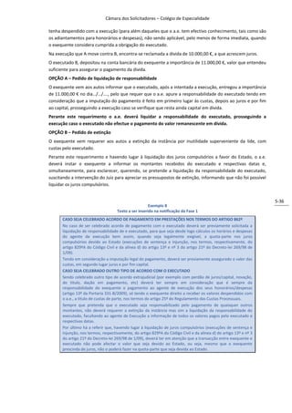Câmara dos Solicitadores – Colégio de Especialidade

tenha despendido com a execução (para além daqueles que o a.e. tem efectivo conhecimento, tais como são
os adiantamentos para honorários e despesas), não sendo aplicável, pelo menos de forma imediata, quando
o exequente considera cumprida a obrigação do executado.
Na execução que A move contra B, encontra-se reclamada a divida de 10.000,00 €, a que acrescem juros.
O executado B, depositou na conta bancária do exequente a importância de 11.000,00 €, valor que entendeu
suficiente para assegurar o pagamento da divida.
OPÇÃO A – Pedido de liquidação de responsabilidade
O exequente vem aos autos informar que o executado, após a intentada a execução, entregou a importância
de 11.000,00 € no dia…/…/…., pelo que requer que o a.e. apure a responsabilidade do executado tendo em
consideração que a imputação do pagamento é feito em primeiro lugar às custas, depois ao juros e por fim
ao capital, prosseguindo a execução caso se verifique que resta ainda capital em divida.
Perante este requerimento o a.e. deverá liquidar a responsabilidade do executado, prosseguindo a
execução caso o executado não efectue o pagamento do valor remanescente em divida.
OPÇÃO B – Pedido de extinção
O exequente vem requerer aos autos a extinção da instância por inutilidade superveniente da lide, com
custas pelo executado.
Perante este requerimento e havendo lugar à liquidação dos juros compulsórios a favor do Estado, o a.e.
deverá instar o exequente a informar os montantes recebidos do executado e respectivas datas e,
simultaneamente, para esclarecer, querendo, se pretende a liquidação da responsabilidade do executado,
suscitando a intervenção do Juiz para apreciar os pressupostos de extinção, informando que não foi possível
liquidar os juros compulsórios.


                                                                                                                   5-36
                                                      Exemplo 8
                                    Texto a ser inserido na notificação da Fase 1
      CASO SEJA CELEBRADO ACORDO DE PAGAMENTO EM PRESTAÇÕES NOS TERMOS DO ARTIGO 862º
      No caso de ser celebrado acordo de pagamento com o executado deverá ser previamente solicitada a
      liquidação de responsabilidade de e executado, para que seja desde logo cálculos os horários e despesas
      do agente de execução bem assim, quando seja legalmente exigível, a quota-parte nos juros
      compulsórios devido ao Estado (execuções de sentença e injunção, nos termos, respectivamente, do
      artigo 829ºA do Código Civil e da alínea d) do artigo 13º e nº 3 do artigo 21º do Decreto-lei 269/98 de
      1/09).
      Tendo em consideração a imputação legal do pagamento, deverá ser previamente assegurado o valor das
      custas, em segundo lugar juros e por fim capital.
      CASO SEJA CELEBRADO OUTRO TIPO DE ACORDO COM O EXECUTADO
      Sendo celebrado outro tipo de acordo extrajudicial (por exemplo com perdão de juros/capital, novação,
      do titulo, dação em pagamento, etc) deverá ter sempre em consideração que é sempre da
      responsabilidade do exequente o pagamento ao agente de execução dos seus honorários/despesas
      (artigo 13º da Portaria 331-B/2009), só tendo o exequente direito a receber os valores despendidos com
      o a.e., a título de custas de parte, nos termos do artigo 25º do Regulamento das Custas Processuais.
      Sempre que pretenda que o executado seja responsabilizado pelo pagamento de quaisquer outros
      montantes, não deverá requerer a extinção da instância mas sim a liquidação da responsabilidade do
      executado, facultando ao agente de Execução a informação de todos os valores pagos pelo executado e
      respectivas datas.
      Por último há a referir que, havendo lugar à liquidação de juros compulsórios (execuções de sentença e
      injunção, nos termos, respectivamente, do artigo 829ºA do Código Civil e da alínea d) do artigo 13º e nº 3
      do artigo 21º do Decreto-lei 269/98 de 1/09), deverá ter em atenção que a transacção entre exequente e
      executado não pode afectar o valor que seja devido ao Estado, ou seja, mesmo que o exequente
      prescinda de juros, não o poderá fazer na quota-parte que seja devida ao Estado.
 