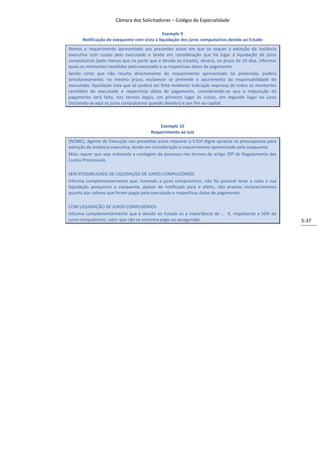 Câmara dos Solicitadores – Colégio de Especialidade

                                             Exemplo 9
      Notificação do exequente com vista à liquidação dos juros compulsórios devido ao Estado
Atento o requerimento apresentado aos presentes autos em que se requer a extinção da instância
executiva com custas pelo executado e tendo em consideração que há lugar à liquidação de juros
compulsórios (pelo menos que na parte que é devida ao Estado), deverá, no prazo de 10 dias, informar
quais os montantes recebidos pelo executado e as respectivas datas de pagamento.
Sendo certo que não resulta directamente do requerimento apresentado tal pretensão, poderá
simultaneamente, no mesmo prazo, esclarecer se pretende o apuramento da responsabilidade do
executado, liquidação esta que só poderá ser feita mediante indicação expressa de todos os montantes
recebidos do executado e respectivas datas de pagamento, considerando-se que a imputação do
pagamento será feita, nos termos legais, em primeiro lugar às custas, em segundo lugar ao juros
(incluindo-se aqui os juros compulsórios quando devidos) e por fim ao capital.



                                           Exemplo 10
                                       Requerimento ao Juiz
[NOME], Agente de Execução nos presentes autos requerer a V.Exª digne apreciar os pressupostos para
extinção da instância executiva, tendo em consideração o requerimento apresentado pelo exequente.
Mais requer que seja ordenada a contagem do processo nos termos do artigo 29º do Regulamento das
Custas Processuais.

SEM POSSIBILIDADE DE LIQUIDAÇÃO DE JUROS COMPULSÓRIOS
Informa complementarmente que, havendo a juros compulsórios, não foi possível levar a cabo a sua
liquidação porquanto o exequente, apesar de notificado para o efeito, não prestou esclarecimentos
quanto aos valores que foram pagos pelo executado e respectivas datas de pagamento.

COM LIQUIDAÇÃO DE JUROS COMPUSÓRIOS
Informa complementarmente que é devido ao Estado os a importância de … €, respeitante a 50% do
juros compulsórios, valor que não se encontra pago ou assegurado.                                      5-37
 