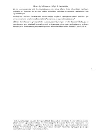 Câmara dos Solicitadores – Colégio de Especialidade
Não nos podemos esconder atrás das dificuldades, mas antes colocar à frente destas, colocando em marcha um
movimento de “liquidação” dos processos parados, penhorando o que haja para penhorar e extinguindo o que
haja para extinguir.
Iniciamos este “processo” com este breve trabalho sobre a “suspensão e extinção da instância executiva”, que
será oportunamente complementado com o tema “apuramento de responsabilidade e conta”.
A Câmara dos Solicitadores agradece a todos aqueles que contribuíram para a realização deste trabalho, que se
pretende venha a ser actualizado e complementado ao longo dos próximos meses, designadamente tendo em
consideração as inúmeras alterações que estão previstas desenvolver na plataforma informática SISAAE/GPESE.




                                                                                                                3




4
  Contudo, na liquidação provisória da responsabilidade do executado a imputação do valor existente deve ser
feita em primeiro lugar relativamente aos honorários dos agentes de execução. Assim, como é o exequente e não
o executado o responsável pelo pagamento dos honorários, o que acontece é que nunca haverá honorários em
dívida (se houver dinheiro ou bens suficientes para cobrir esse valor) mas sempre capital, pelo que a acção
executiva tem de prosseguir e manter-se as penhoras.
 