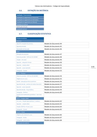 Câmara dos Solicitadores – Colégio de Especialidade

    6.6.               EXTINÇÃO DA INSTÂNCIA

Liquidação / Encerramento
Liquidação (c/ pagamento ao exequente)
Liquidação (c/ pagamento ao Solicitador)
Liquidação (c/ pagamento ao tribunal)
Extinção da Instância
Notificação Extinção
Liquidação (outras)


    6.7.               CLASSIFICAÇÃO ESTATISTICA

Estados/estatistica
Abertura

Aguarda recepção do processo                    Modelo de documento 44
Aguarda provisão                                Modelo de documento 45
Renovação da Execução                           Modelo de documento 46
Fase I

Recepção do processo                            Modelo de documento 47
Falta de provisão - 15ºA do 331-B/2009          Modelo de documento 48
Citação - em curso                              Modelo de documento 49
Aguarda - despacho liminar                      Modelo de documento 50
Aguarda - citação edital                        Modelo de documento 51
                                                                                        6-43
Aguarda - prazo oposição                        Modelo de documento 52
Delegação - Citação                             Modelo de documento 53
Fase II - Penhora

Falta de provisão - 15ºA do 331-B/2009          Modelo de documento 54
Diligências em curso                            Modelo de documento 55
833ºB - indicação de bens à penhora             Modelo de documento 56
Aguarda decisão - penhora de saldos bancários   Modelo de documento 57
Aguarda - prazo oposição                        Modelo de documento 58
Aguarda decisão - Força Pública                 Modelo de documento 59
Delegação - Penhora                             Modelo de documento 60
Penhora de rendimentos periódicos - sem mais
bens
Fase II - Citação e 864º

Em curso - Citação Após penhora / credores      Modelo de documento 62
Aguarda - citação edital                        Modelo de documento 63
Citação 833º-B, nº 6 em curso                   Modelo de documento 64
Delegação - Citação                             Modelo de documento 65
Fase III - Venda

Diligência de venda em curso                    Modelo de documento 66
Delegação - Venda                               Modelo de documento 67
Delegação - outros actos                        Modelo de documento 68
Suspenção da Instância
 